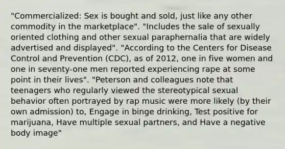 "Commercialized: Sex is bought and sold, just like any other commodity in the marketplace". "Includes the sale of sexually oriented clothing and other sexual paraphernalia that are widely advertised and displayed". "According to the Centers for Disease Control and Prevention (CDC), as of 2012, one in five women and one in seventy-one men reported experiencing rape at some point in their lives". "Peterson and colleagues note that teenagers who regularly viewed the stereotypical sexual behavior often portrayed by rap music were more likely (by their own admission) to, Engage in binge drinking, Test positive for marijuana, Have multiple sexual partners, and Have a negative body image"