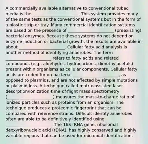 A commercially available alternative to conventional tubed media is the ______________________. This system provides many of the same tests as the conventional systems but in the form of a plastic strip or tray. Many commercial identification systems are based on the presence of ______________________ (preexisting) bacterial enzymes. Because these systems do not depend on enzyme induction or bacterial growth, the results are available in about ______________________. Cellular fatty acid analysis is another method of identifying anaerobes. The term ______________________ refers to fatty acids and related compounds (e.g., aldehydes, hydrocarbons, dimethylacetals) present within organisms as cellular components. Cellular fatty acids are coded for on bacterial ______________________, as opposed to plasmids, and are not affected by simple mutations or plasmid loss. A technique called matrix-assisted laser desorption/ionization-time-of-flight mass spectrometry (______________________) measures the mass-to-charge ratio of ionized particles such as proteins from an organism. The technique produces a proteomic fingerprint that can be compared with reference strains. Difficult identify anaerobes often are able to be definitively identified using ______________________. The 16S rRNA gene, ribosomal deoxyribonucleic acid (rDNA), has highly conserved and highly variable regions that can be used for microbial identification.