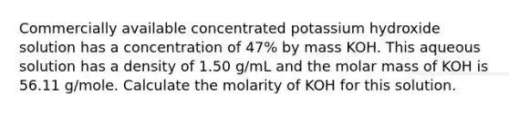 Commercially available concentrated potassium hydroxide solution has a concentration of 47% by mass KOH. This aqueous solution has a density of 1.50 g/mL and the molar mass of KOH is 56.11 g/mole. Calculate the molarity of KOH for this solution.