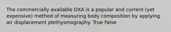 The commercially available DXA is a popular and current (yet expensive) method of measuring body composition by applying air displacement plethysmography. True False