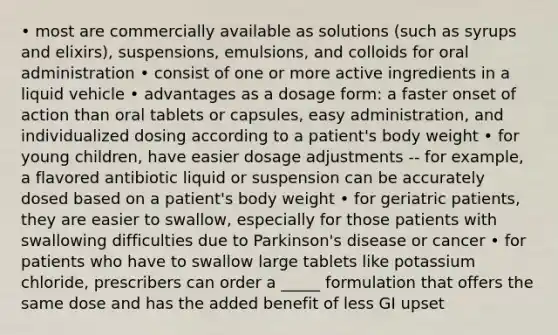 • most are commercially available as solutions (such as syrups and elixirs), suspensions, emulsions, and colloids for oral administration • consist of one or more active ingredients in a liquid vehicle • advantages as a dosage form: a faster onset of action than oral tablets or capsules, easy administration, and individualized dosing according to a patient's body weight • for young children, have easier dosage adjustments -- for example, a flavored antibiotic liquid or suspension can be accurately dosed based on a patient's body weight • for geriatric patients, they are easier to swallow, especially for those patients with swallowing difficulties due to Parkinson's disease or cancer • for patients who have to swallow large tablets like potassium chloride, prescribers can order a _____ formulation that offers the same dose and has the added benefit of less GI upset