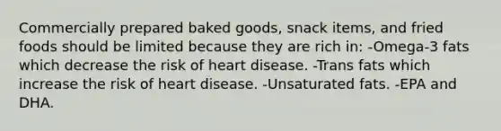 Commercially prepared baked goods, snack items, and fried foods should be limited because they are rich in: -Omega-3 fats which decrease the risk of heart disease. -Trans fats which increase the risk of heart disease. -Unsaturated fats. -EPA and DHA.