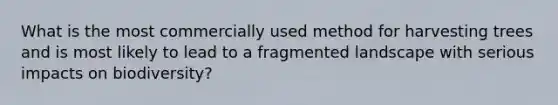 What is the most commercially used method for harvesting trees and is most likely to lead to a fragmented landscape with serious impacts on biodiversity?