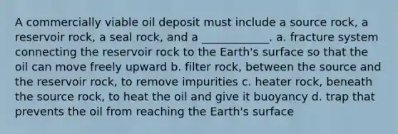 A commercially viable oil deposit must include a source rock, a reservoir rock, a seal rock, and a ____________. a. fracture system connecting the reservoir rock to the Earth's surface so that the oil can move freely upward b. filter rock, between the source and the reservoir rock, to remove impurities c. heater rock, beneath the source rock, to heat the oil and give it buoyancy d. trap that prevents the oil from reaching the Earth's surface