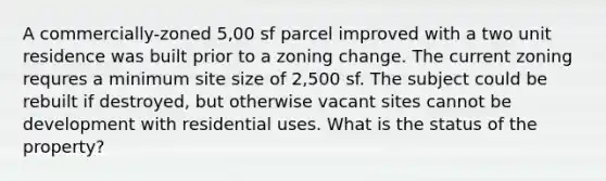 A commercially-zoned 5,00 sf parcel improved with a two unit residence was built prior to a zoning change. The current zoning requres a minimum site size of 2,500 sf. The subject could be rebuilt if destroyed, but otherwise vacant sites cannot be development with residential uses. What is the status of the property?