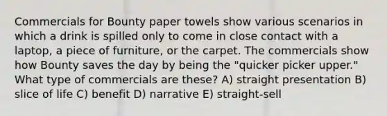 Commercials for Bounty paper towels show various scenarios in which a drink is spilled only to come in close contact with a laptop, a piece of furniture, or the carpet. The commercials show how Bounty saves the day by being the "quicker picker upper." What type of commercials are these? A) straight presentation B) slice of life C) benefit D) narrative E) straight-sell