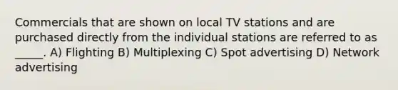 Commercials that are shown on local TV stations and are purchased directly from the individual stations are referred to as _____. A) Flighting B) Multiplexing C) Spot advertising D) Network advertising