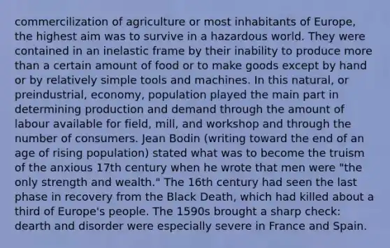 commercilization of agriculture or most inhabitants of Europe, the highest aim was to survive in a hazardous world. They were contained in an inelastic frame by their inability to produce more than a certain amount of food or to make goods except by hand or by relatively simple tools and machines. In this natural, or preindustrial, economy, population played the main part in determining production and demand through the amount of labour available for field, mill, and workshop and through the number of consumers. Jean Bodin (writing toward the end of an age of rising population) stated what was to become the truism of the anxious 17th century when he wrote that men were "the only strength and wealth." The 16th century had seen the last phase in recovery from the Black Death, which had killed about a third of Europe's people. The 1590s brought a sharp check: dearth and disorder were especially severe in France and Spain.