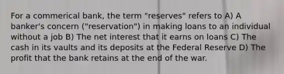 For a commerical bank, the term "reserves" refers to A) A banker's concern ("reservation") in making loans to an individual without a job B) The net interest that it earns on loans C) The cash in its vaults and its deposits at the Federal Reserve D) The profit that the bank retains at the end of the war.