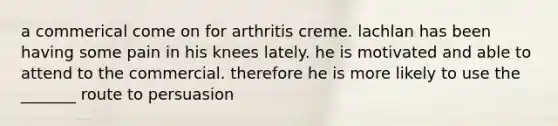 a commerical come on for arthritis creme. lachlan has been having some pain in his knees lately. he is motivated and able to attend to the commercial. therefore he is more likely to use the _______ route to persuasion