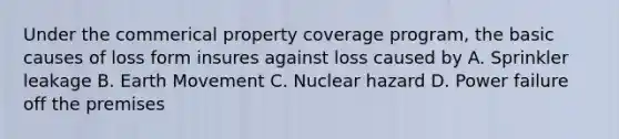 Under the commerical property coverage program, the basic causes of loss form insures against loss caused by A. Sprinkler leakage B. Earth Movement C. Nuclear hazard D. Power failure off the premises