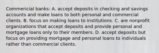 Commericial​ banks: A. accept deposits in checking and savings accounts and make loans to both personal and commercial clients. B. focus on making loans to institutions. C. are nonprofit organizations that accept deposits and provide personal and mortgage loans only to their members. D. accept deposits but focus on providing mortgage and personal loans to individuals rather than commercial clients.