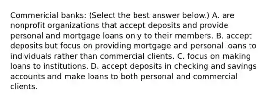 Commericial​ banks: ​(Select the best answer​ below.) A. are nonprofit organizations that accept deposits and provide personal and mortgage loans only to their members. B. accept deposits but focus on providing mortgage and personal loans to individuals rather than commercial clients. C. focus on making loans to institutions. D. accept deposits in checking and savings accounts and make loans to both personal and commercial clients.