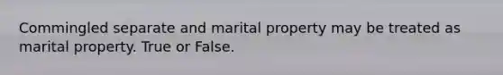 Commingled separate and marital property may be treated as marital property. True or False.