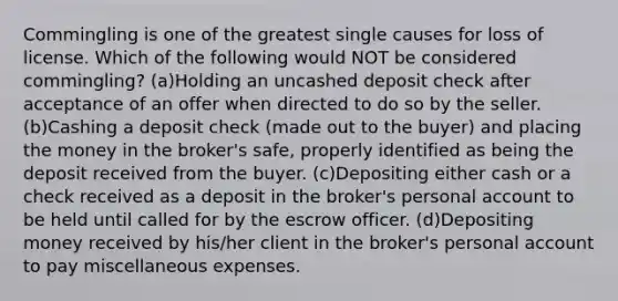 Commingling is one of the greatest single causes for loss of license. Which of the following would NOT be considered commingling? (a)Holding an uncashed deposit check after acceptance of an offer when directed to do so by the seller. (b)Cashing a deposit check (made out to the buyer) and placing the money in the broker's safe, properly identified as being the deposit received from the buyer. (c)Depositing either cash or a check received as a deposit in the broker's personal account to be held until called for by the escrow officer. (d)Depositing money received by his/her client in the broker's personal account to pay miscellaneous expenses.