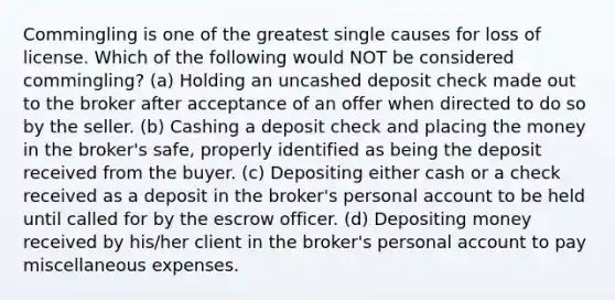 Commingling is one of the greatest single causes for loss of license. Which of the following would NOT be considered commingling? (a) Holding an uncashed deposit check made out to the broker after acceptance of an offer when directed to do so by the seller. (b) Cashing a deposit check and placing the money in the broker's safe, properly identified as being the deposit received from the buyer. (c) Depositing either cash or a check received as a deposit in the broker's personal account to be held until called for by the escrow officer. (d) Depositing money received by his/her client in the broker's personal account to pay miscellaneous expenses.