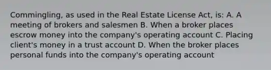 Commingling, as used in the Real Estate License Act, is: A. A meeting of brokers and salesmen B. When a broker places escrow money into the company's operating account C. Placing client's money in a trust account D. When the broker places personal funds into the company's operating account