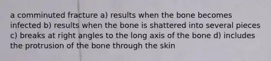 a comminuted fracture a) results when the bone becomes infected b) results when the bone is shattered into several pieces c) breaks at right angles to the long axis of the bone d) includes the protrusion of the bone through the skin