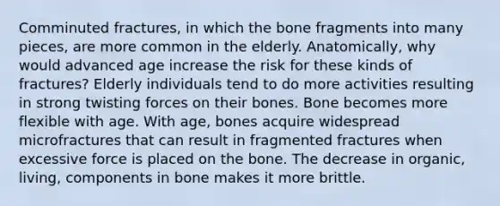 Comminuted fractures, in which the bone fragments into many pieces, are more common in the elderly. Anatomically, why would advanced age increase the risk for these kinds of fractures? Elderly individuals tend to do more activities resulting in strong twisting forces on their bones. Bone becomes more flexible with age. With age, bones acquire widespread microfractures that can result in fragmented fractures when excessive force is placed on the bone. The decrease in organic, living, components in bone makes it more brittle.