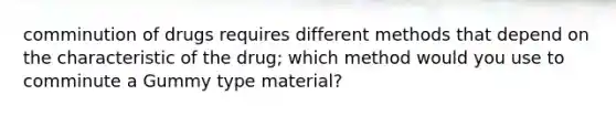 comminution of drugs requires different methods that depend on the characteristic of the drug; which method would you use to comminute a Gummy type material?