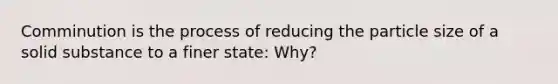 Comminution is the process of reducing the particle size of a solid substance to a finer state: Why?