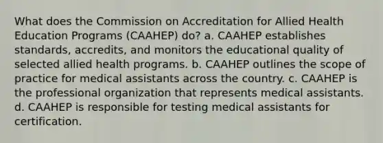 What does the Commission on Accreditation for Allied Health Education Programs (CAAHEP) do? a. CAAHEP establishes standards, accredits, and monitors the educational quality of selected allied health programs. b. CAAHEP outlines the scope of practice for medical assistants across the country. c. CAAHEP is the professional organization that represents medical assistants. d. CAAHEP is responsible for testing medical assistants for certification.