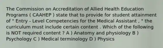 The Commission on Accreditation of Allied Health Education Programs ( CAAHEP ) state that to provide for student attainment of " Entry - Level Competencies for the Medical Assistant , " the curriculum must include certain content . Which of the following is NOT required content ? A ) Anatomy and physiology B ) Psychology C ) Medical terminology D ) Physics