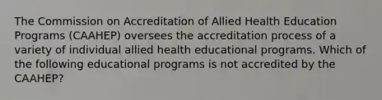 The Commission on Accreditation of Allied Health Education Programs (CAAHEP) oversees the accreditation process of a variety of individual allied health educational programs. Which of the following educational programs is not accredited by the CAAHEP?