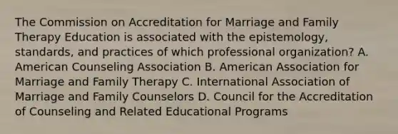 The Commission on Accreditation for Marriage and Family Therapy Education is associated with the epistemology, standards, and practices of which professional organization? A. American Counseling Association B. American Association for Marriage and Family Therapy C. International Association of Marriage and Family Counselors D. Council for the Accreditation of Counseling and Related Educational Programs