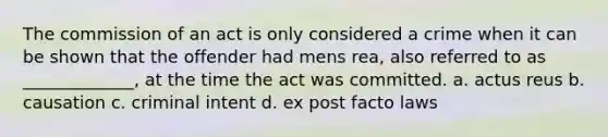 The commission of an act is only considered a crime when it can be shown that the offender had mens rea, also referred to as _____________, at the time the act was committed. a. actus reus b. causation c. criminal intent d. ex post facto laws