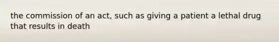 the commission of an act, such as giving a patient a lethal drug that results in death