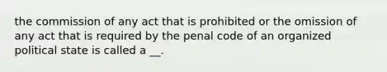 the commission of any act that is prohibited or the omission of any act that is required by the penal code of an organized political state is called a __.