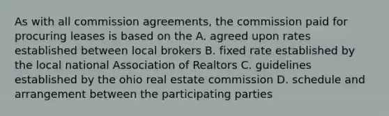 As with all commission agreements, the commission paid for procuring leases is based on the A. agreed upon rates established between local brokers B. fixed rate established by the local national Association of Realtors C. guidelines established by the ohio real estate commission D. schedule and arrangement between the participating parties