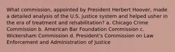 What commission, appointed by President Herbert Hoover, made a detailed analysis of the U.S. justice system and helped usher in the era of treatment and rehabilitation? a. Chicago Crime Commission b. American Bar Foundation Commission c. Wickersham Commission d. President's Commission on Law Enforcement and Administration of Justice