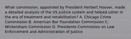 What commission, appointed by President Herbert Hoover, made a detailed analysis of the US justice system and helped usher in the era of treatment and rehabilitation? A. Chicago Crime Commission B. American Bar Foundation Commission C. Wickersham Commission D. Presidents Commission on Law Enforcement and Administration of Justice