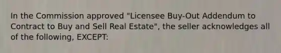 In the Commission approved "Licensee Buy-Out Addendum to Contract to Buy and Sell Real Estate", the seller acknowledges all of the following, EXCEPT: