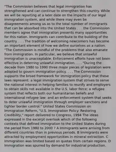 "The Commission believes that legal immigration has strengthened and can continue to strengthen this country. While we will be reporting at a later date on the impacts of our legal immigration system, and while there may even be disagreements among us as to the total number of immigrants that can be absorbed into the United States . . . the Commission members agree that immigration presents many opportunities for this nation. Immigrants can contribute to the building of the country. . . . The tradition of welcoming newcomers has become an important element of how we define ourselves as a nation. "The Commission is mindful of the problems that also emanate from immigration. In particular, we believe that unlawful immigration is unacceptable. Enforcement efforts have not been effective in deterring unlawful immigration. . . . "During the decade from 1980 to 1990 three major pieces of legislation were adopted to govern immigration policy. . . . The Commission supports the broad framework for immigration policy that these laws represent: a legal immigration system that strives to serve the national interest in helping families to reunify and employers to obtain skills not available in the U.S. labor force; a refugee system that reflects both our humanitarian beliefs and international refugee law; and an enforcement system that seeks to deter unlawful immigration through employer sanctions and tighter border control." United States Commission on Immigration Reform, "U.S. Immigration Policy: Restoring Credibility," report delivered to Congress, 1994 The ideas expressed in the excerpt overlook which of the following contexts that defined immigration to the United States during the period from 1980 to 2000 ? A Immigrants were arriving from different countries than in previous periods. B Immigrants were attracted by employment opportunities in mineral extraction. C Immigration was limited based on quotas from certain regions. D Immigration was spurred by demand for industrial production.