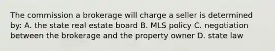 The commission a brokerage will charge a seller is determined by: A. the state real estate board B. MLS policy C. negotiation between the brokerage and the property owner D. state law