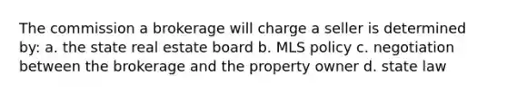 The commission a brokerage will charge a seller is determined by: a. the state real estate board b. MLS policy c. negotiation between the brokerage and the property owner d. state law