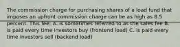 The commission charge for purchasing shares of a load fund that imposes an upfront commission charge can be as high as 8.5 percent. This fee: A. is sometimes referred to as the sales fee B. is paid every time investors buy (frontend load) C. is paid every time investors sell (backend load)