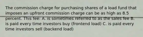 The commission charge for purchasing shares of a load fund that imposes an upfront commission charge can be as high as 8.5 percent. This fee: A. is sometimes referred to as the sales fee B. is paid every time investors buy (frontend load) C. is paid every time investors sell (backend load)