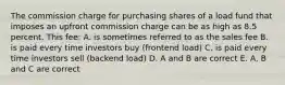 The commission charge for purchasing shares of a load fund that imposes an upfront commission charge can be as high as 8.5 percent. This fee: A. is sometimes referred to as the sales fee B. is paid every time investors buy (frontend load) C. is paid every time investors sell (backend load) D. A and B are correct E. A, B and C are correct