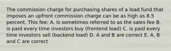 The commission charge for purchasing shares of a load fund that imposes an upfront commission charge can be as high as 8.5 percent. This fee: A. is sometimes referred to as the sales fee B. is paid every time investors buy (frontend load) C. is paid every time investors sell (backend load) D. A and B are correct E. A, B and C are correct