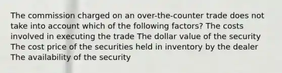 The commission charged on an over-the-counter trade does not take into account which of the following factors? The costs involved in executing the trade The dollar value of the security The cost price of the securities held in inventory by the dealer The availability of the security