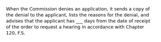 When the Commission denies an application, it sends a copy of the denial to the applicant, lists the reasons for the denial, and advises that the applicant has ___ days from the date of receipt of the order to request a hearing in accordance with Chapter 120, F.S.