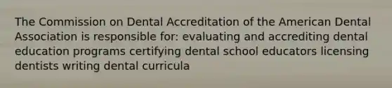 The Commission on Dental Accreditation of the American Dental Association is responsible for: evaluating and accrediting dental education programs certifying dental school educators licensing dentists writing dental curricula