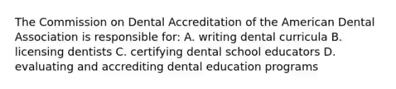 The Commission on Dental Accreditation of the American Dental Association is responsible for: A. writing dental curricula B. licensing dentists C. certifying dental school educators D. evaluating and accrediting dental education programs