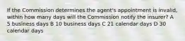 If the Commission determines the agent's appointment is invalid, within how many days will the Commission notify the insurer? A 5 business days B 10 business days C 21 calendar days D 30 calendar days