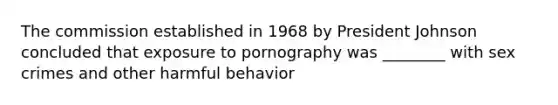 The commission established in 1968 by President Johnson concluded that exposure to pornography was ________ with sex crimes and other harmful behavior