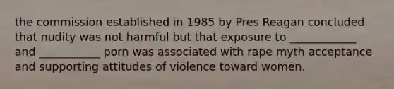 the commission established in 1985 by Pres Reagan concluded that nudity was not harmful but that exposure to ____________ and ___________ porn was associated with rape myth acceptance and supporting attitudes of violence toward women.